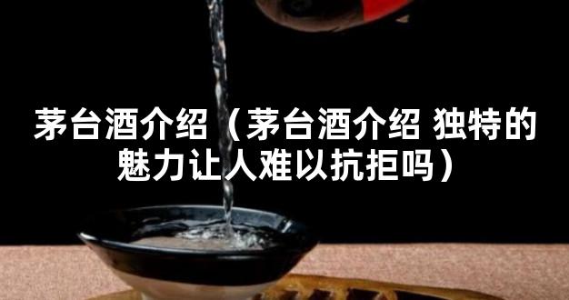 茅台酒介绍（茅台酒介绍 独特的魅力让人难以抗拒吗）